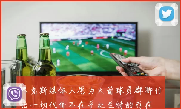 尼克斯媒体人愿为火箭球员群聊付出一切代价不在乎杜兰特的存在