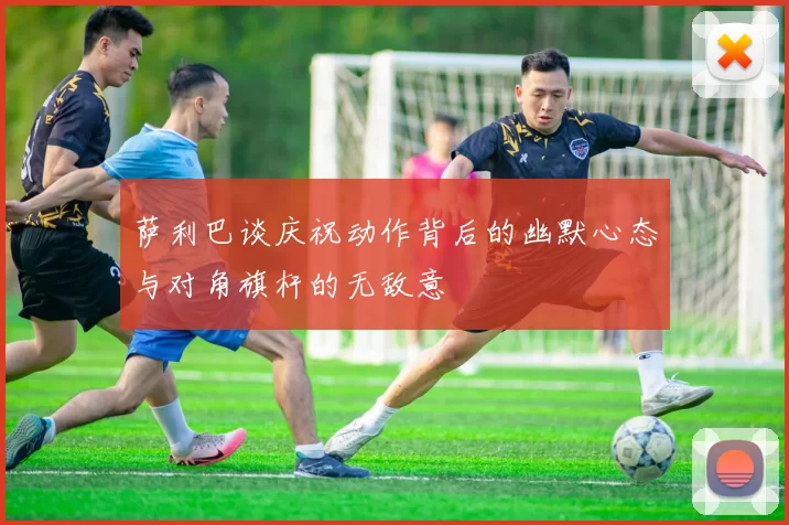 萨利巴谈庆祝动作背后的幽默心态与对角旗杆的无敌意