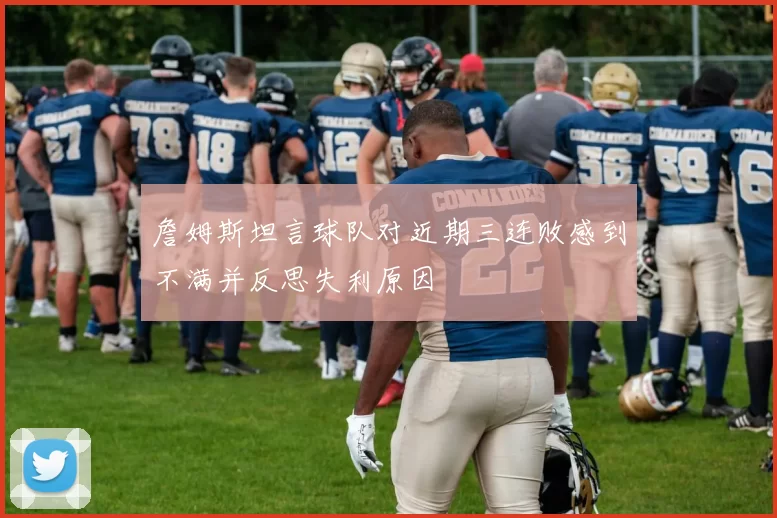 詹姆斯坦言球队对近期三连败感到不满并反思失利原因