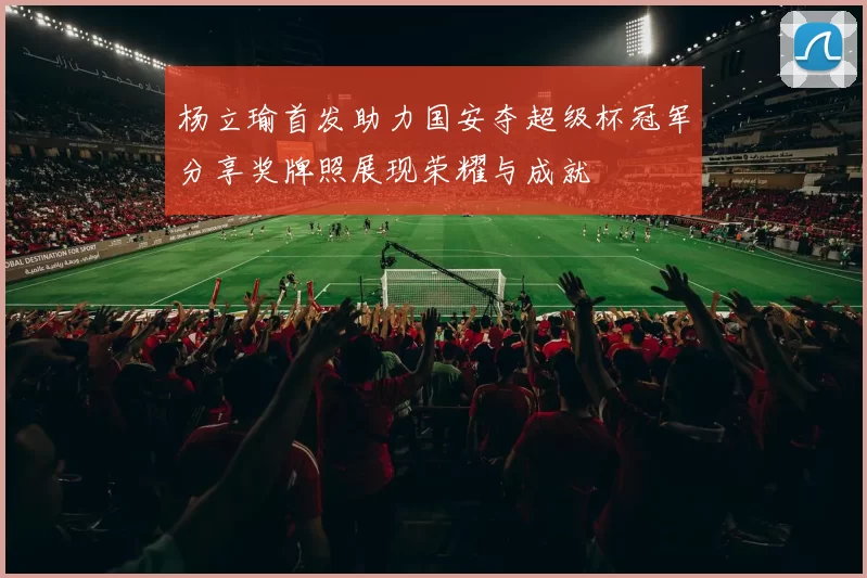 杨立瑜首发助力国安夺超级杯冠军分享奖牌照展现荣耀与成就