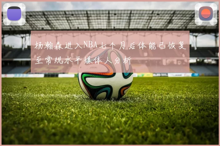 杨瀚森进入NBA七个月后体能已恢复至常规水平媒体人分析