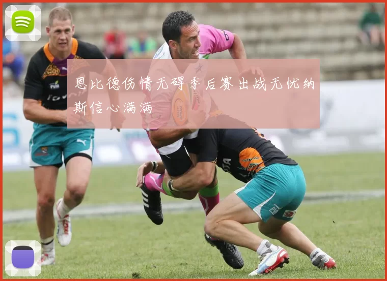 恩比德伤情无碍季后赛出战无忧纳斯信心满满