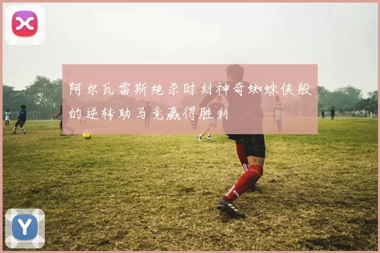 阿尔瓦雷斯绝杀时刻神奇蜘蛛侠般的逆转助马竞赢得胜利