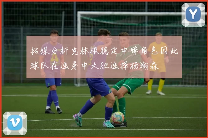 拓媒分析克林根稳定中锋角色因此球队在选秀中大胆选择杨瀚森