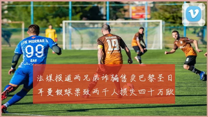 法媒报道两兄弟诈骗售卖巴黎圣日耳曼假球票致两千人损失四十万欧元