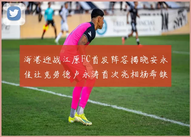 海港迎战江原FC首发阵容揭晓安永佳让克劳德卢永涛首次亮相杨希缺席