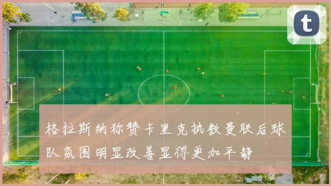 格拉斯纳称赞卡里克执教曼联后球队氛围明显改善显得更加平静