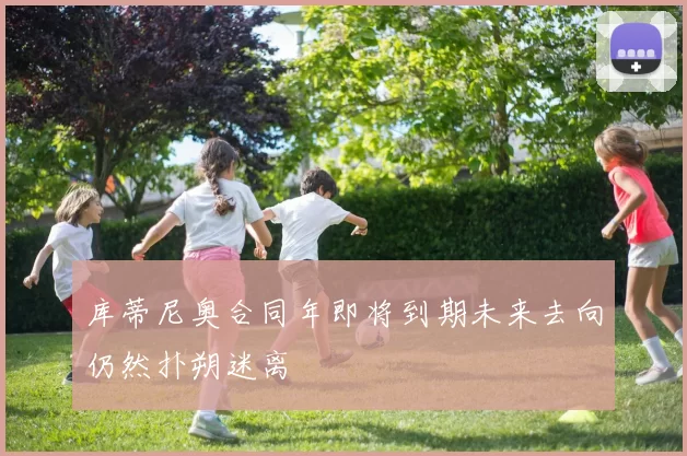 库蒂尼奥合同年即将到期未来去向仍然扑朔迷离