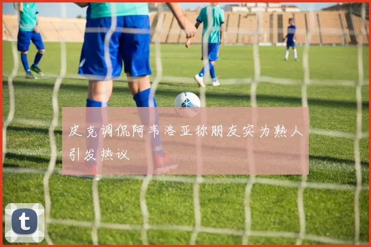 皮克调侃阿韦洛亚称朋友实为熟人引发热议