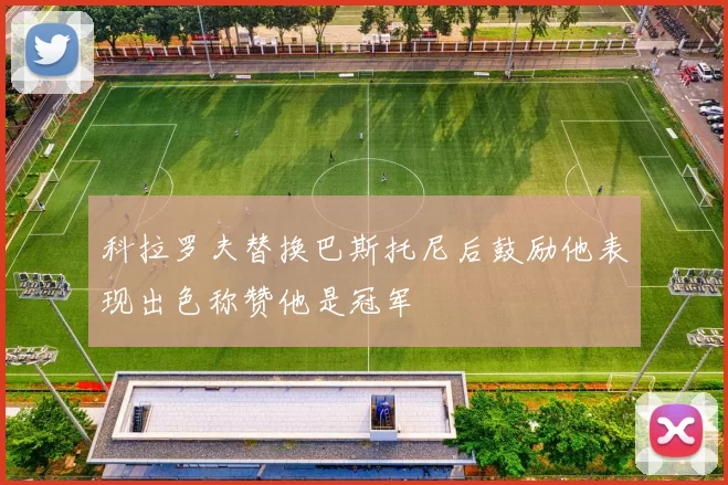科拉罗夫替换巴斯托尼后鼓励他表现出色称赞他是冠军
