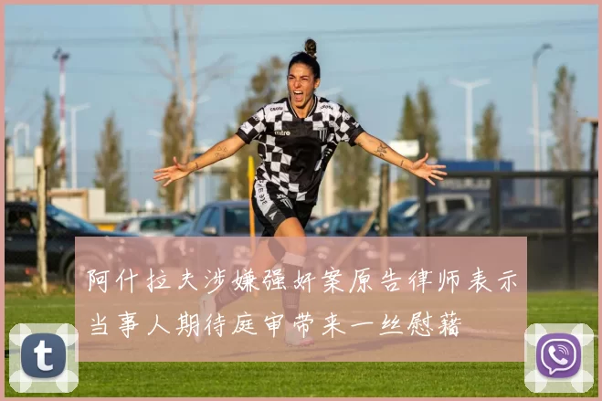阿什拉夫涉嫌强奸案原告律师表示当事人期待庭审带来一丝慰藉