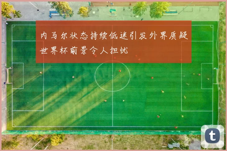 内马尔状态持续低迷引发外界质疑世界杯前景令人担忧