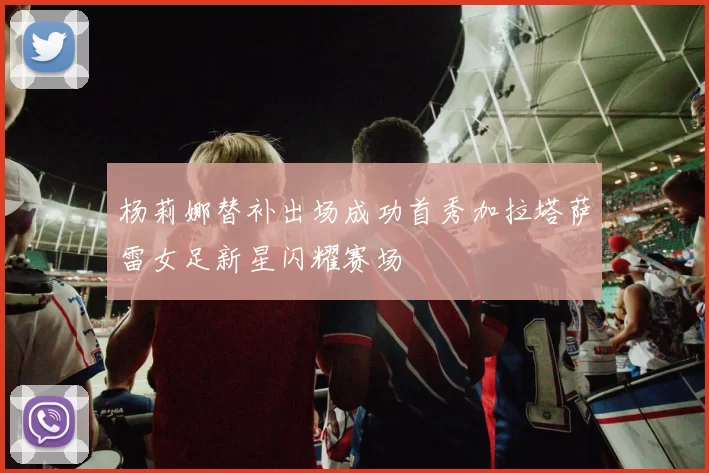杨莉娜替补出场成功首秀加拉塔萨雷女足新星闪耀赛场