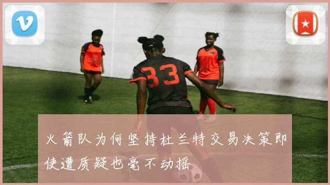 火箭队为何坚持杜兰特交易决策即使遭质疑也毫不动摇