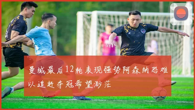 曼城最后12轮表现强势阿森纳恐难以追赶夺冠希望渺茫