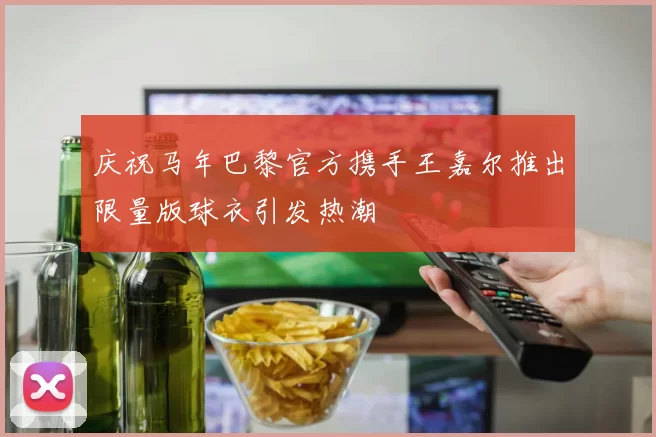 庆祝马年巴黎官方携手王嘉尔推出限量版球衣引发热潮