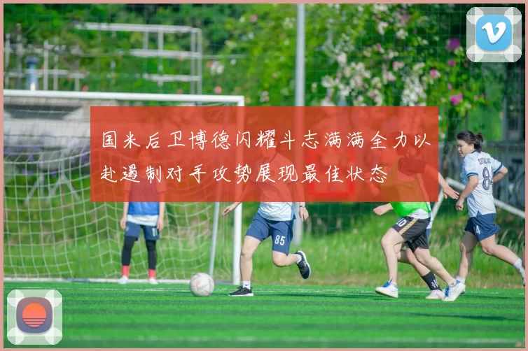 国米后卫博德闪耀斗志满满全力以赴遏制对手攻势展现最佳状态