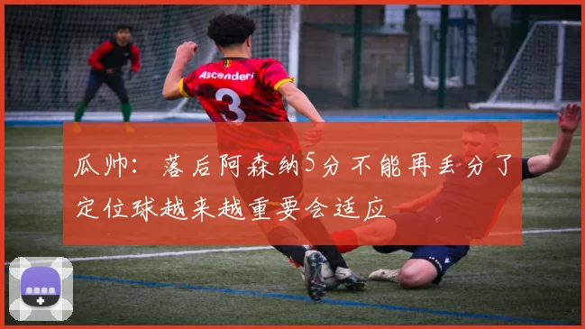 瓜帅：落后阿森纳5分不能再丢分了定位球越来越重要会适应