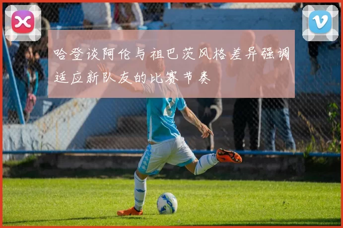 哈登谈阿伦与祖巴茨风格差异强调适应新队友的比赛节奏