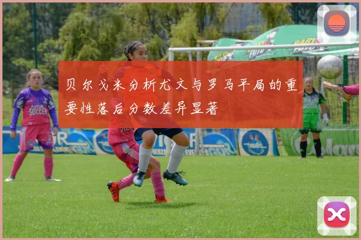 贝尔戈米分析尤文与罗马平局的重要性落后分数差异显著