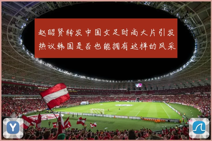 赵昭贤转发中国女足时尚大片引发热议韩国是否也能拥有这样的风采