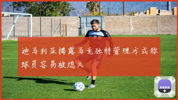 迪马利亚揭露马竞独特管理方式称球员容易被熄火
